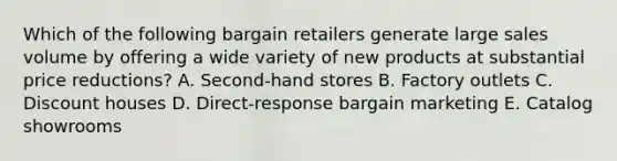 Which of the following bargain retailers generate large sales volume by offering a wide variety of new products at substantial price​ reductions? A. ​Second-hand stores B. Factory outlets C. Discount houses D. ​Direct-response bargain marketing E. Catalog showrooms