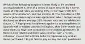 Which of the following bargains is least likely to be declared unconscionable? A. One of a series of loans secured by a home, made at interest rates exceeding 30%, to borrowers with few assets, little education, and low income. B. The President & CEO of a large business signs a loan agreement, which conspicuously discloses an above average 20% interest rate and an arbitration clause. C. A high-priced installment appliance sale negotiated in Spanish with a written contract in English, after Seller made oral assurances to Buyer not contained in the written agreement. D. Rent-to-own retail installment sales contract with a "cross-collateral" clause that entitles Seller to repossess any and all items purchased if Buyer fails to pay on any one item purchased.