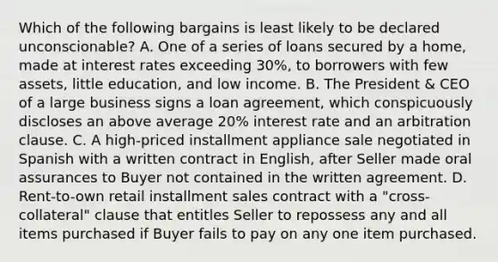 Which of the following bargains is least likely to be declared unconscionable? A. One of a series of loans secured by a home, made at interest rates exceeding 30%, to borrowers with few assets, little education, and low income. B. The President & CEO of a large business signs a loan agreement, which conspicuously discloses an above average 20% interest rate and an arbitration clause. C. A high-priced installment appliance sale negotiated in Spanish with a written contract in English, after Seller made oral assurances to Buyer not contained in the written agreement. D. Rent-to-own retail installment sales contract with a "cross-collateral" clause that entitles Seller to repossess any and all items purchased if Buyer fails to pay on any one item purchased.