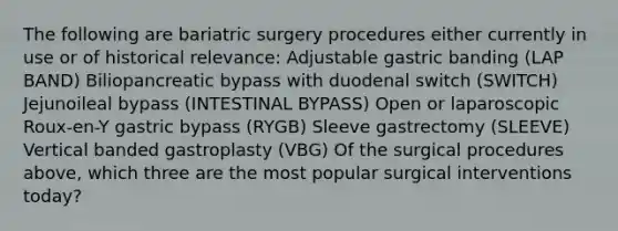 The following are bariatric surgery procedures either currently in use or of historical relevance: Adjustable gastric banding (LAP BAND) Biliopancreatic bypass with duodenal switch (SWITCH) Jejunoileal bypass (INTESTINAL BYPASS) Open or laparoscopic Roux-en-Y gastric bypass (RYGB) Sleeve gastrectomy (SLEEVE) Vertical banded gastroplasty (VBG) Of the surgical procedures above, which three are the most popular surgical interventions today?