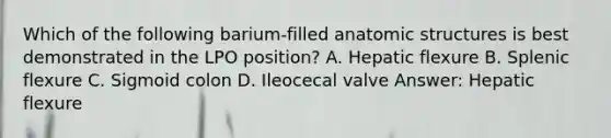 Which of the following barium-filled anatomic structures is best demonstrated in the LPO position? A. Hepatic flexure B. Splenic flexure C. Sigmoid colon D. Ileocecal valve Answer: Hepatic flexure