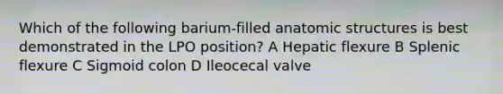 Which of the following barium-filled anatomic structures is best demonstrated in the LPO position? A Hepatic flexure B Splenic flexure C Sigmoid colon D Ileocecal valve