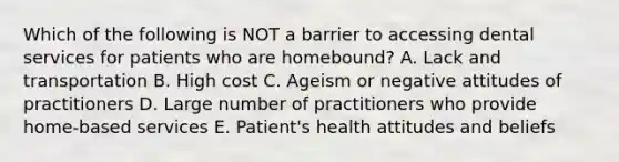 Which of the following is NOT a barrier to accessing dental services for patients who are homebound? A. Lack and transportation B. High cost C. Ageism or negative attitudes of practitioners D. Large number of practitioners who provide home-based services E. Patient's health attitudes and beliefs