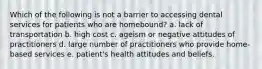 Which of the following is not a barrier to accessing dental services for patients who are homebound? a. lack of transportation b. high cost c. ageism or negative attitudes of practitioners d. large number of practitioners who provide home-based services e. patient's health attitudes and beliefs.