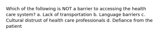 Which of the following is NOT a barrier to accessing the health care system? a. Lack of transportation b. Language barriers c. Cultural distrust of health care professionals d. Defiance from the patient