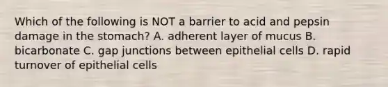 Which of the following is NOT a barrier to acid and pepsin damage in <a href='https://www.questionai.com/knowledge/kLccSGjkt8-the-stomach' class='anchor-knowledge'>the stomach</a>? A. adherent layer of mucus B. bicarbonate C. gap junctions between epithelial cells D. rapid turnover of epithelial cells