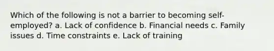 Which of the following is not a barrier to becoming self-employed? a. Lack of confidence b. Financial needs c. Family issues d. Time constraints e. Lack of training