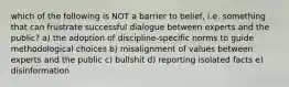 which of the following is NOT a barrier to belief, i.e. something that can frustrate successful dialogue between experts and the public? a) the adoption of discipline-specific norms to guide methodological choices b) misalignment of values between experts and the public c) bullshit d) reporting isolated facts e) disinformation