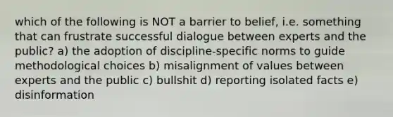 which of the following is NOT a barrier to belief, i.e. something that can frustrate successful dialogue between experts and the public? a) the adoption of discipline-specific norms to guide methodological choices b) misalignment of values between experts and the public c) bullshit d) reporting isolated facts e) disinformation