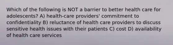 Which of the following is NOT a barrier to better health care for adolescents? A) health-care providers' commitment to confidentiality B) reluctance of health care providers to discuss sensitive health issues with their patients C) cost D) availability of health care services