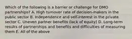 Which of the following is a barrier or challenge for DMO partnerships? A. High turnover rate of decision-makers in the public sector B. Independence and self-interest in the private sector C. Uneven partner benefits (lack of equity) D. Long-term results of partnerships and benefits and difficulties of measuring them E. All of the above