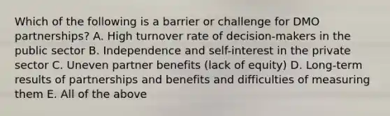 Which of the following is a barrier or challenge for DMO partnerships? A. High turnover rate of decision-makers in the public sector B. Independence and self-interest in the private sector C. Uneven partner benefits (lack of equity) D. Long-term results of partnerships and benefits and difficulties of measuring them E. All of the above