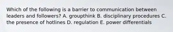 Which of the following is a barrier to communication between leaders and followers? A. groupthink B. disciplinary procedures C. the presence of hotlines D. regulation E. power differentials