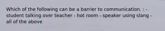 Which of the following can be a barrier to communication. : - student talking over teacher - hot room - speaker using slang - all of the above