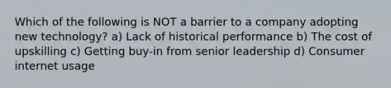 Which of the following is NOT a barrier to a company adopting new technology? a) Lack of historical performance b) The cost of upskilling c) Getting buy-in from senior leadership d) Consumer internet usage