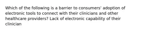 Which of the following is a barrier to consumers' adoption of electronic tools to connect with their clinicians and other healthcare providers? Lack of electronic capability of their clinician