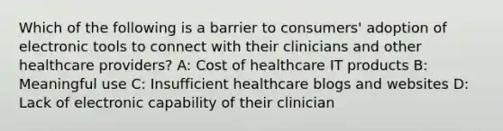 Which of the following is a barrier to consumers' adoption of electronic tools to connect with their clinicians and other healthcare providers? A: Cost of healthcare IT products B: Meaningful use C: Insufficient healthcare blogs and websites D: Lack of electronic capability of their clinician