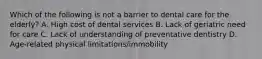 Which of the following is not a barrier to dental care for the elderly? A. High cost of dental services B. Lack of geriatric need for care C. Lack of understanding of preventative dentistry D. Age-related physical limitations/immobility