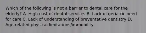 Which of the following is not a barrier to dental care for the elderly? A. High cost of dental services B. Lack of geriatric need for care C. Lack of understanding of preventative dentistry D. Age-related physical limitations/immobility
