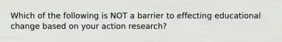 Which of the following is NOT a barrier to effecting educational change based on your action research?