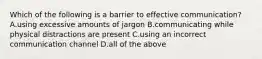 Which of the following is a barrier to effective communication? A.using excessive amounts of jargon B.communicating while physical distractions are present C.using an incorrect communication channel D.all of the above