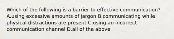 Which of the following is a barrier to effective communication? A.using excessive amounts of jargon B.communicating while physical distractions are present C.using an incorrect communication channel D.all of the above