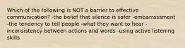 Which of the following is NOT a barrier to effective communication? -the belief that silence is safer -embarrassment -the tendency to tell people -what they want to hear -inconsistency between actions and words -using active listening skills