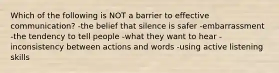 Which of the following is NOT a barrier to effective communication? -the belief that silence is safer -embarrassment -the tendency to tell people -what they want to hear -inconsistency between actions and words -using <a href='https://www.questionai.com/knowledge/k7lxbPSP18-active-listening-skills' class='anchor-knowledge'>active listening skills</a>