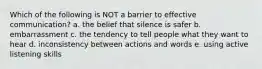 Which of the following is NOT a barrier to effective communication? a. the belief that silence is safer b. embarrassment c. the tendency to tell people what they want to hear d. inconsistency between actions and words e. using active listening skills