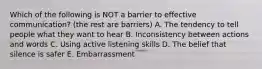 Which of the following is NOT a barrier to effective communication? (the rest are barriers) A. The tendency to tell people what they want to hear B. Inconsistency between actions and words C. Using active listening skills D. The belief that silence is safer E. Embarrassment