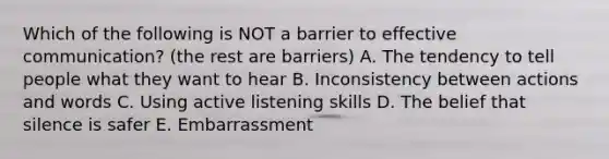 Which of the following is NOT a barrier to effective communication? (the rest are barriers) A. The tendency to tell people what they want to hear B. Inconsistency between actions and words C. Using active listening skills D. The belief that silence is safer E. Embarrassment