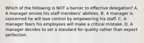 Which of the following is NOT a barrier to effective delegation? A. A manager envies his staff members' abilities. B. A manager is concerned he will lose control by empowering his staff. C. A manager fears his employees will make a critical mistake. D. A manager decides to set a standard for quality rather than expect perfection.