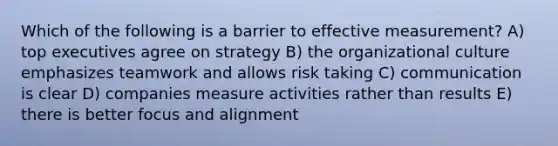 Which of the following is a barrier to effective measurement? A) top executives agree on strategy B) the organizational culture emphasizes teamwork and allows risk taking C) communication is clear D) companies measure activities rather than results E) there is better focus and alignment