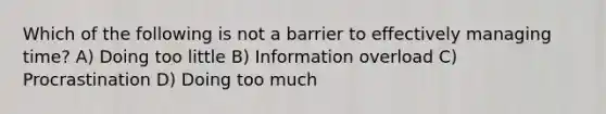 Which of the following is not a barrier to effectively managing time? A) Doing too little B) Information overload C) Procrastination D) Doing too much