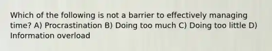 Which of the following is not a barrier to effectively managing time? A) Procrastination B) Doing too much C) Doing too little D) Information overload