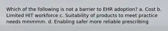 Which of the following is not a barrier to EHR adoption? a. Cost b. Limited HIT workforce c. Suitability of products to meet practice needs mmmmm. d. Enabling safer more reliable prescribing