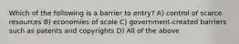 Which of the following is a barrier to entry? A) control of scarce resources B) economies of scale C) government-created barriers such as patents and copyrights D) All of the above