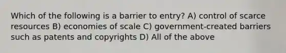 Which of the following is a barrier to entry? A) control of scarce resources B) economies of scale C) government-created barriers such as patents and copyrights D) All of the above