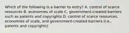 Which of the following is a barrier to entry? A. control of scarce resources B. economies of scale C. government-created barriers such as patents and copyrights D. control of scarce resources, economies of scale, and government-created barriers (i.e., patents and copyrights)