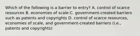 Which of the following is a barrier to entry? A. control of scarce resources B. economies of scale C. government-created barriers such as patents and copyrights D. control of scarce resources, economies of scale, and government-created barriers (i.e., patents and copyrights)