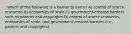 . Which of the following is a barrier to entry? A) control of scarce resources B) economies of scale C) government-created barriers such as patents and copyrights D) control of scarce resources, economies of scale, and government-created barriers (i.e., patents and copyrights)