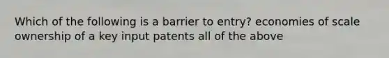 Which of the following is a barrier to entry? economies of scale ownership of a key input patents all of the above