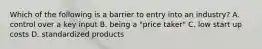 Which of the following is a barrier to entry into an industry? A. control over a key input B. being a "price taker" C. low start up costs D. standardized products