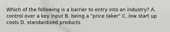 Which of the following is a barrier to entry into an industry? A. control over a key input B. being a "price taker" C. low start up costs D. standardized products