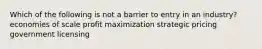 Which of the following is not a barrier to entry in an industry? economies of scale profit maximization strategic pricing government licensing