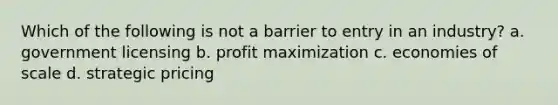 Which of the following is not a barrier to entry in an industry? a. government licensing b. profit maximization c. economies of scale d. strategic pricing