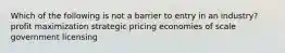 Which of the following is not a barrier to entry in an industry? profit maximization strategic pricing economies of scale government licensing