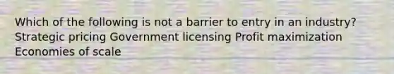 Which of the following is not a barrier to entry in an industry? Strategic pricing Government licensing Profit maximization Economies of scale