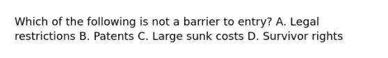 Which of the following is not a barrier to entry? A. Legal restrictions B. Patents C. Large sunk costs D. Survivor rights