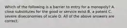 Which of the following is a barrier to entry for a​ monopoly? A. close substitutes for the good or service exist B. a patent C. severe diseconomies of scale D. All of the above answers are correct.